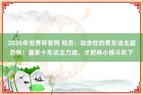 2026年世界杯官网 知否:动赤忱的男东谈主超恐怖!盛家十东谈主力战,才把林小娘斗趴下
